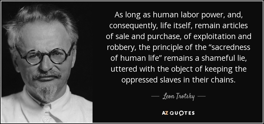 As long as human labor power, and, consequently, life itself, remain articles of sale and purchase, of exploitation and robbery, the principle of the “sacredness of human life” remains a shameful lie, uttered with the object of keeping the oppressed slaves in their chains. - Leon Trotsky