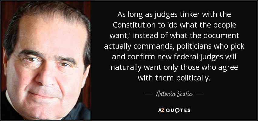 As long as judges tinker with the Constitution to 'do what the people want,' instead of what the document actually commands, politicians who pick and confirm new federal judges will naturally want only those who agree with them politically. - Antonin Scalia