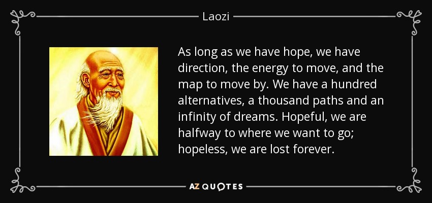 As long as we have hope, we have direction, the energy to move, and the map to move by. We have a hundred alternatives, a thousand paths and an infinity of dreams. Hopeful, we are halfway to where we want to go; hopeless, we are lost forever. - Laozi