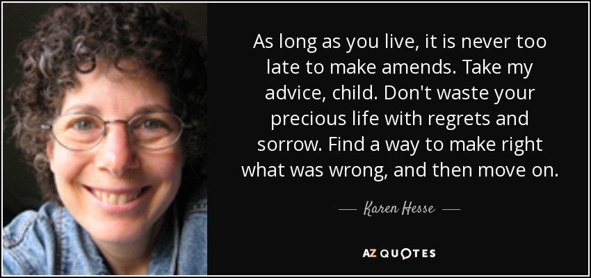 As long as you live, it is never too late to make amends. Take my advice, child. Don't waste your precious life with regrets and sorrow. Find a way to make right what was wrong, and then move on. - Karen Hesse