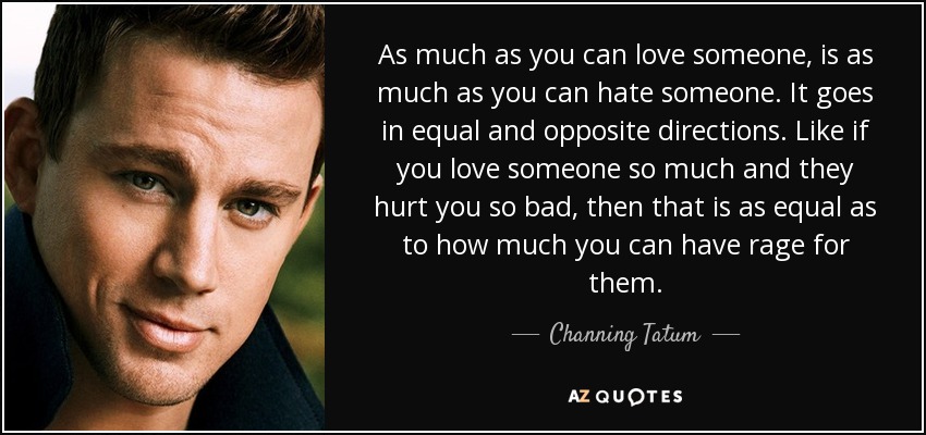 As much as you can love someone, is as much as you can hate someone. It goes in equal and opposite directions. Like if you love someone so much and they hurt you so bad, then that is as equal as to how much you can have rage for them. - Channing Tatum