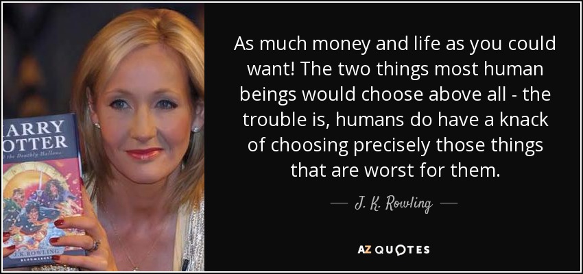 As much money and life as you could want! The two things most human beings would choose above all - the trouble is, humans do have a knack of choosing precisely those things that are worst for them. - J. K. Rowling