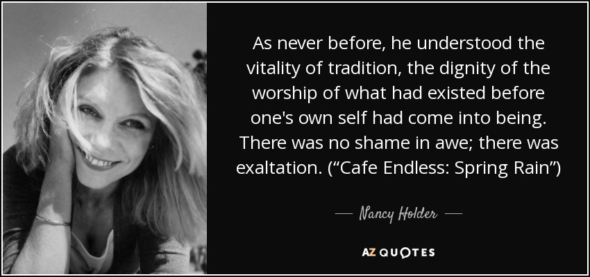 As never before, he understood the vitality of tradition, the dignity of the worship of what had existed before one's own self had come into being. There was no shame in awe; there was exaltation. (“Cafe Endless: Spring Rain”) - Nancy Holder