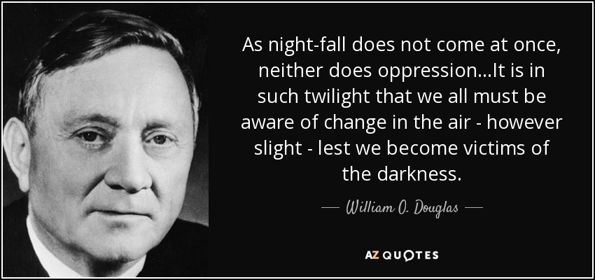 As night-fall does not come at once, neither does oppression...It is in such twilight that we all must be aware of change in the air - however slight - lest we become victims of the darkness. - William O. Douglas