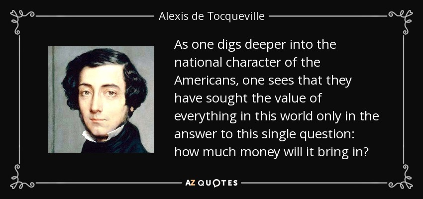 As one digs deeper into the national character of the Americans, one sees that they have sought the value of everything in this world only in the answer to this single question: how much money will it bring in? - Alexis de Tocqueville