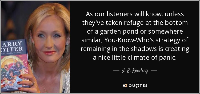 As our listeners will know, unless they've taken refuge at the bottom of a garden pond or somewhere similar, You-Know-Who's strategy of remaining in the shadows is creating a nice little climate of panic. - J. K. Rowling