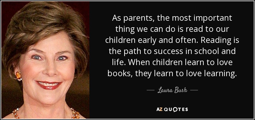 As parents, the most important thing we can do is read to our children early and often. Reading is the path to success in school and life. When children learn to love books, they learn to love learning. - Laura Bush