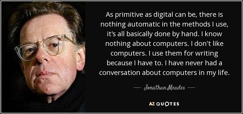 As primitive as digital can be, there is nothing automatic in the methods I use, it's all basically done by hand. I know nothing about computers. I don't like computers. I use them for writing because I have to. I have never had a conversation about computers in my life. - Jonathan Meades