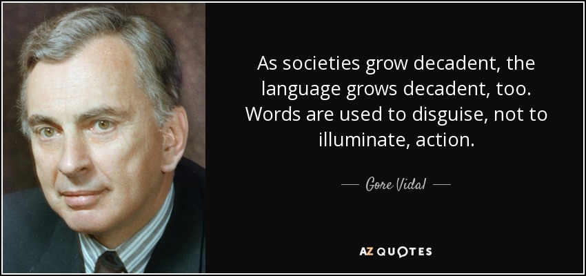 As societies grow decadent, the language grows decadent, too. Words are used to disguise, not to illuminate, action. - Gore Vidal