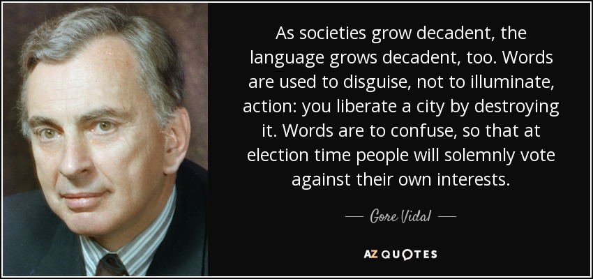 As societies grow decadent, the language grows decadent, too. Words are used to disguise, not to illuminate, action: you liberate a city by destroying it. Words are to confuse, so that at election time people will solemnly vote against their own interests. - Gore Vidal