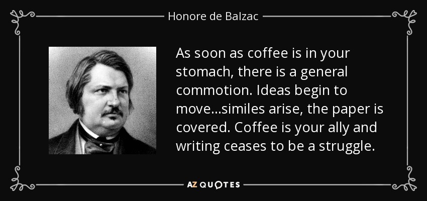 As soon as coffee is in your stomach, there is a general commotion. Ideas begin to move…similes arise, the paper is covered. Coffee is your ally and writing ceases to be a struggle. - Honore de Balzac