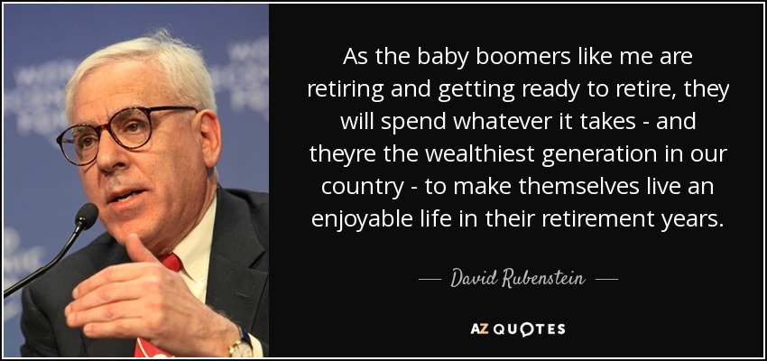 As the baby boomers like me are retiring and getting ready to retire, they will spend whatever it takes - and theyre the wealthiest generation in our country - to make themselves live an enjoyable life in their retirement years. - David Rubenstein