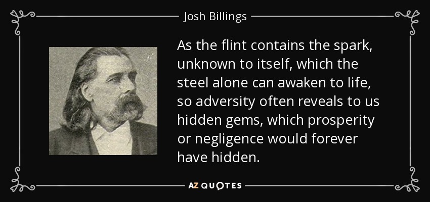 As the flint contains the spark, unknown to itself, which the steel alone can awaken to life, so adversity often reveals to us hidden gems, which prosperity or negligence would forever have hidden. - Josh Billings