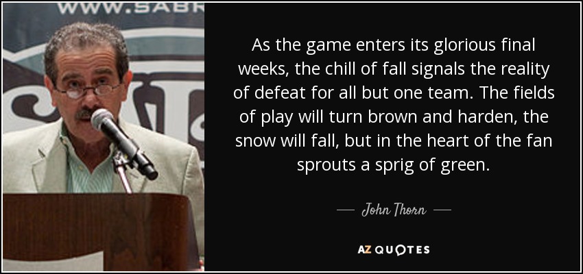 As the game enters its glorious final weeks, the chill of fall signals the reality of defeat for all but one team. The fields of play will turn brown and harden, the snow will fall, but in the heart of the fan sprouts a sprig of green. - John Thorn