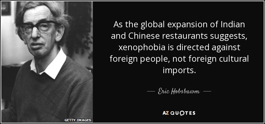 As the global expansion of Indian and Chinese restaurants suggests, xenophobia is directed against foreign people, not foreign cultural imports. - Eric Hobsbawm
