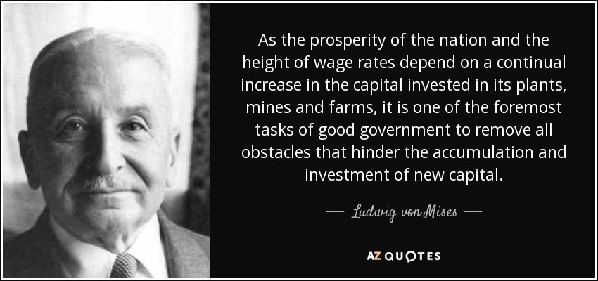 As the prosperity of the nation and the height of wage rates depend on a continual increase in the capital invested in its plants, mines and farms, it is one of the foremost tasks of good government to remove all obstacles that hinder the accumulation and investment of new capital. - Ludwig von Mises