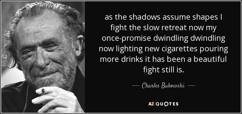 as the shadows assume shapes I fight the slow retreat now my once-promise dwindling dwindling now lighting new cigarettes pouring more drinks it has been a beautiful fight still is. - Charles Bukowski