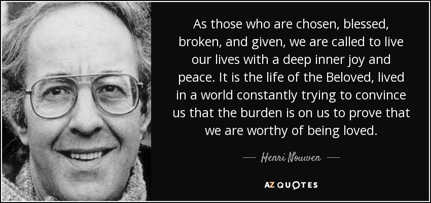 As those who are chosen, blessed, broken, and given, we are called to live our lives with a deep inner joy and peace. It is the life of the Beloved, lived in a world constantly trying to convince us that the burden is on us to prove that we are worthy of being loved. - Henri Nouwen