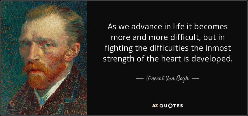 As we advance in life it becomes more and more difficult, but in fighting the difficulties the inmost strength of the heart is developed. - Vincent Van Gogh