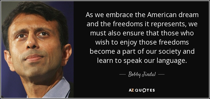 As we embrace the American dream and the freedoms it represents, we must also ensure that those who wish to enjoy those freedoms become a part of our society and learn to speak our language. - Bobby Jindal