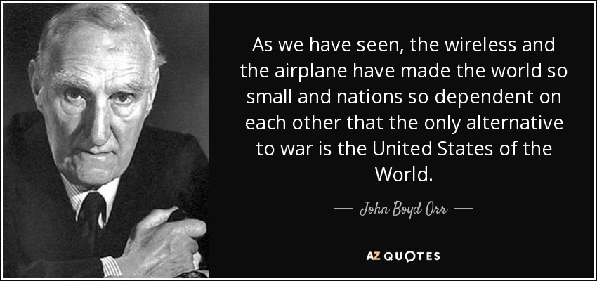As we have seen, the wireless and the airplane have made the world so small and nations so dependent on each other that the only alternative to war is the United States of the World. - John Boyd Orr