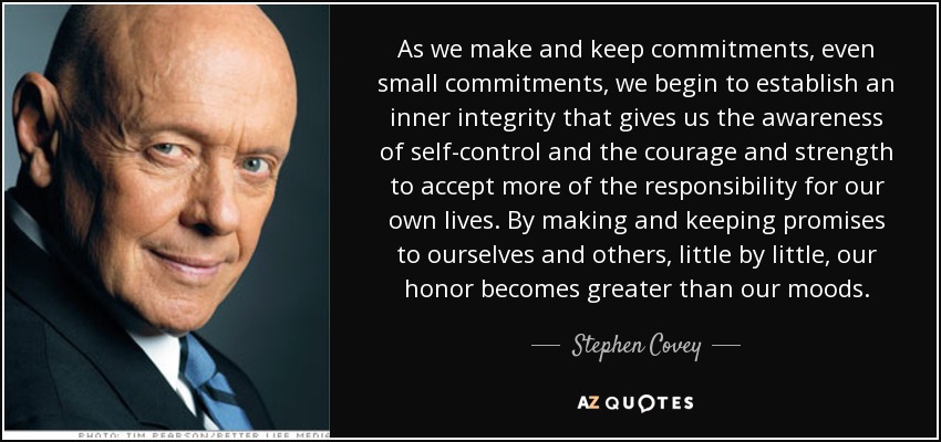 As we make and keep commitments, even small commitments, we begin to establish an inner integrity that gives us the awareness of self-control and the courage and strength to accept more of the responsibility for our own lives. By making and keeping promises to ourselves and others, little by little, our honor becomes greater than our moods. - Stephen Covey