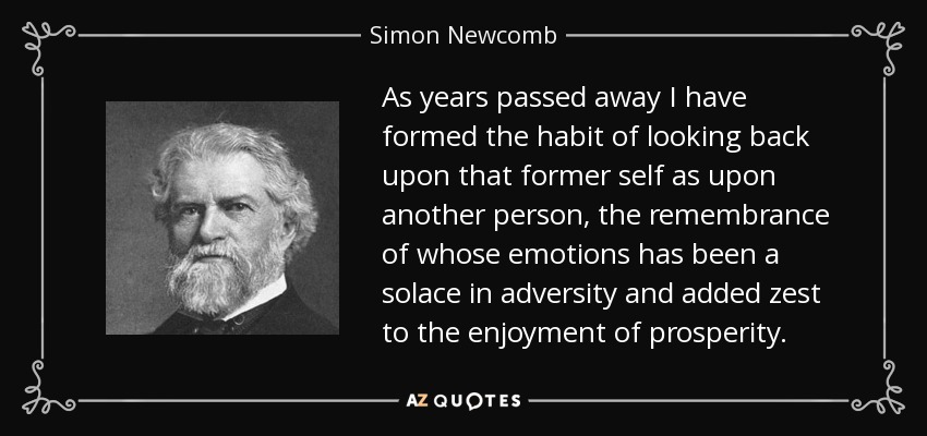 As years passed away I have formed the habit of looking back upon that former self as upon another person, the remembrance of whose emotions has been a solace in adversity and added zest to the enjoyment of prosperity. - Simon Newcomb