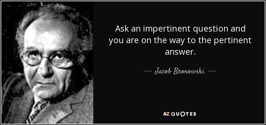 Ask an impertinent question and you are on the way to the pertinent answer. - Jacob Bronowski