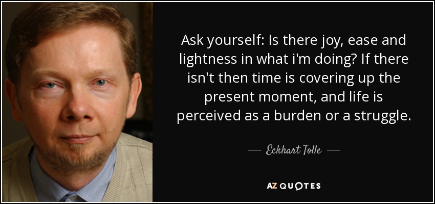 Ask yourself: Is there joy, ease and lightness in what i'm doing? If there isn't then time is covering up the present moment, and life is perceived as a burden or a struggle. - Eckhart Tolle