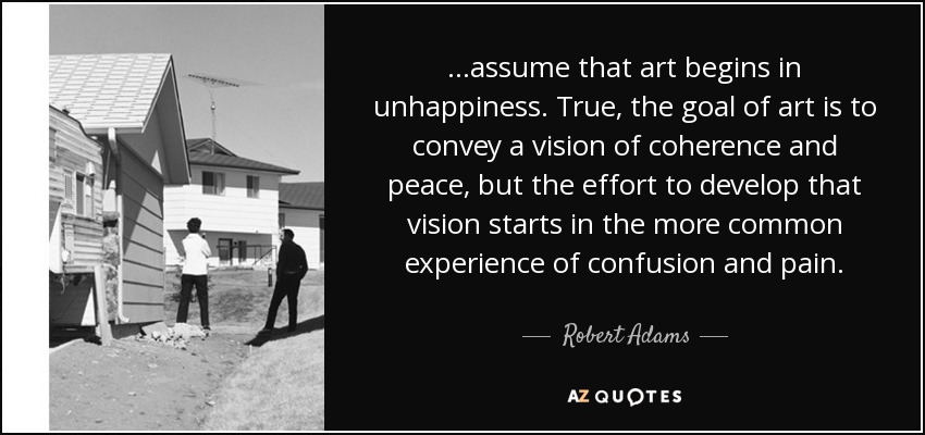 ...assume that art begins in unhappiness. True, the goal of art is to convey a vision of coherence and peace, but the effort to develop that vision starts in the more common experience of confusion and pain. - Robert Adams