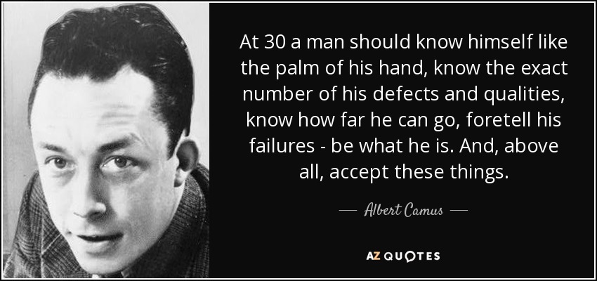 At 30 a man should know himself like the palm of his hand, know the exact number of his defects and qualities, know how far he can go, foretell his failures - be what he is. And, above all, accept these things. - Albert Camus