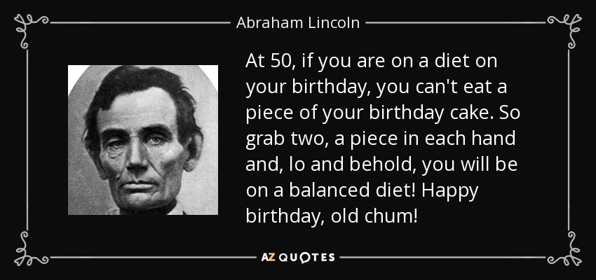 At 50, if you are on a diet on your birthday, you can't eat a piece of your birthday cake. So grab two, a piece in each hand and, lo and behold, you will be on a balanced diet! Happy birthday, old chum! - Abraham Lincoln