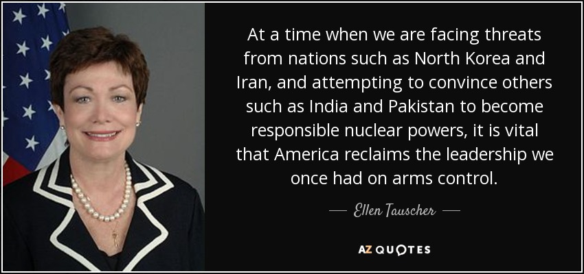 At a time when we are facing threats from nations such as North Korea and Iran, and attempting to convince others such as India and Pakistan to become responsible nuclear powers, it is vital that America reclaims the leadership we once had on arms control. - Ellen Tauscher