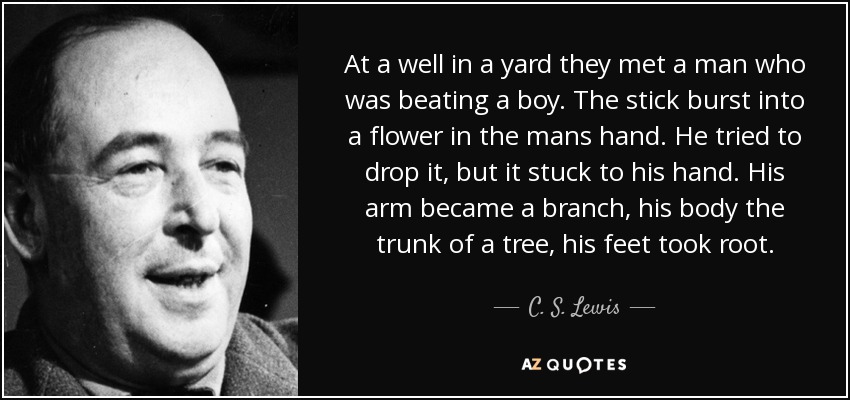 At a well in a yard they met a man who was beating a boy. The stick burst into a flower in the mans hand. He tried to drop it, but it stuck to his hand. His arm became a branch, his body the trunk of a tree, his feet took root. - C. S. Lewis