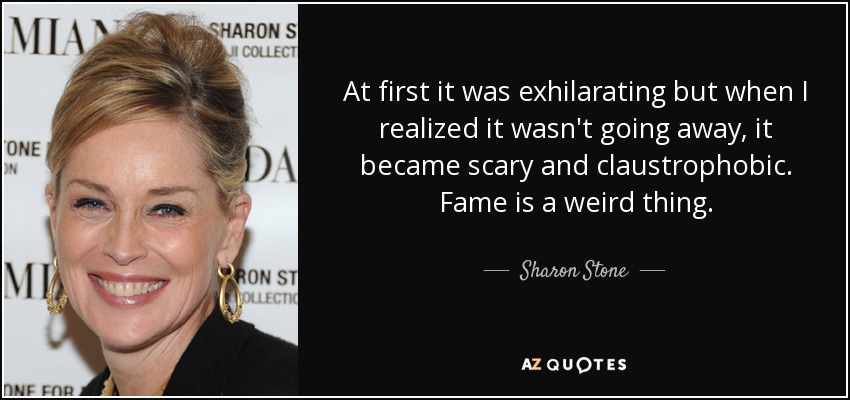 At first it was exhilarating but when I realized it wasn't going away, it became scary and claustrophobic. Fame is a weird thing. - Sharon Stone