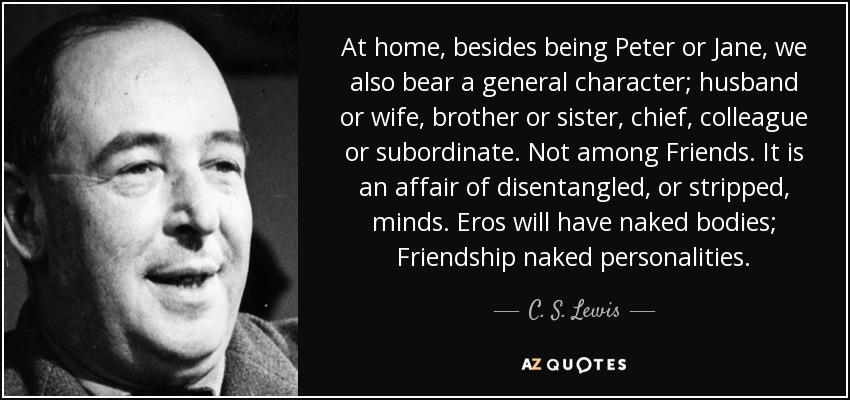 At home, besides being Peter or Jane, we also bear a general character; husband or wife, brother or sister, chief, colleague or subordinate. Not among Friends. It is an affair of disentangled, or stripped, minds. Eros will have naked bodies; Friendship naked personalities. - C. S. Lewis