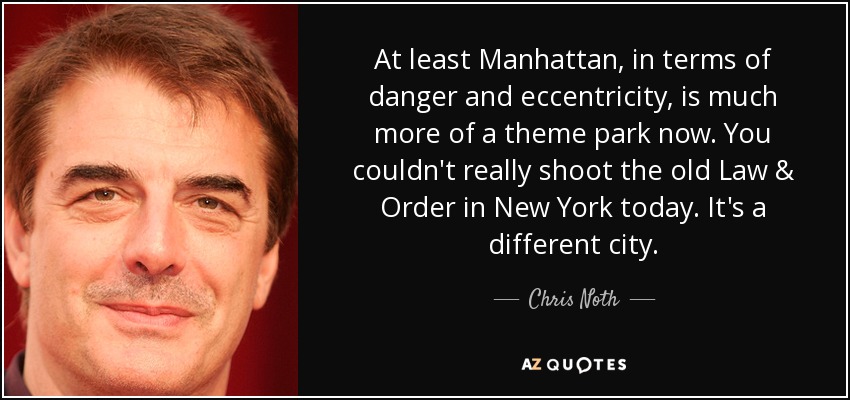 At least Manhattan, in terms of danger and eccentricity, is much more of a theme park now. You couldn't really shoot the old Law & Order in New York today. It's a different city. - Chris Noth