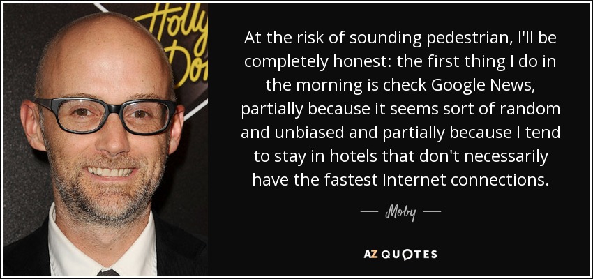 At the risk of sounding pedestrian, I'll be completely honest: the first thing I do in the morning is check Google News, partially because it seems sort of random and unbiased and partially because I tend to stay in hotels that don't necessarily have the fastest Internet connections. - Moby
