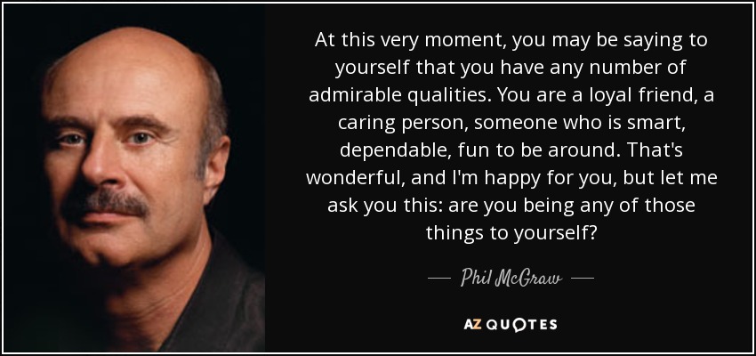 At this very moment, you may be saying to yourself that you have any number of admirable qualities. You are a loyal friend, a caring person, someone who is smart, dependable, fun to be around. That's wonderful, and I'm happy for you, but let me ask you this: are you being any of those things to yourself? - Phil McGraw