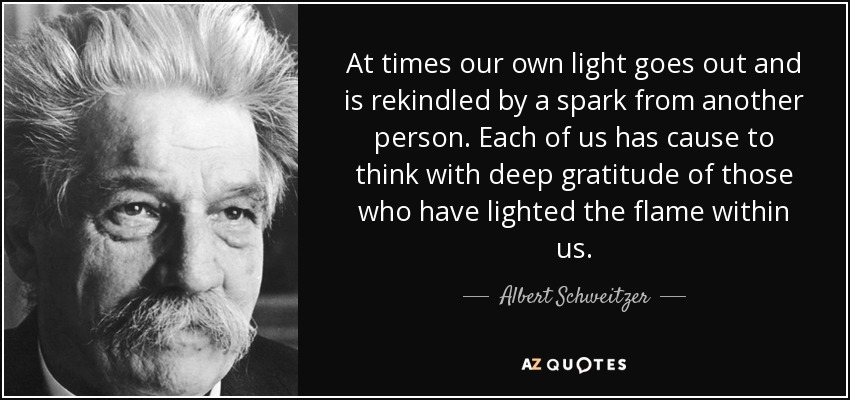 At times our own light goes out and is rekindled by a spark from another person. Each of us has cause to think with deep gratitude of those who have lighted the flame within us. - Albert Schweitzer