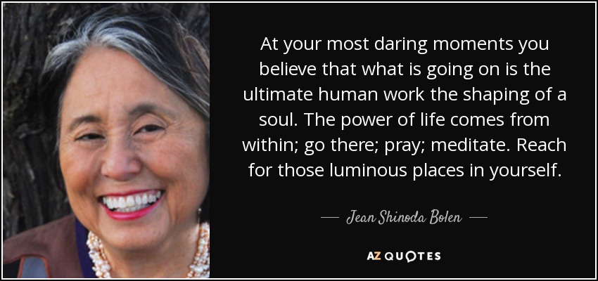 At your most daring moments you believe that what is going on is the ultimate human work the shaping of a soul. The power of life comes from within; go there; pray; meditate. Reach for those luminous places in yourself. - Jean Shinoda Bolen