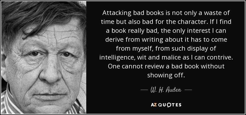 Attacking bad books is not only a waste of time but also bad for the character. If I find a book really bad, the only interest I can derive from writing about it has to come from myself, from such display of intelligence, wit and malice as I can contrive. One cannot review a bad book without showing off. - W. H. Auden