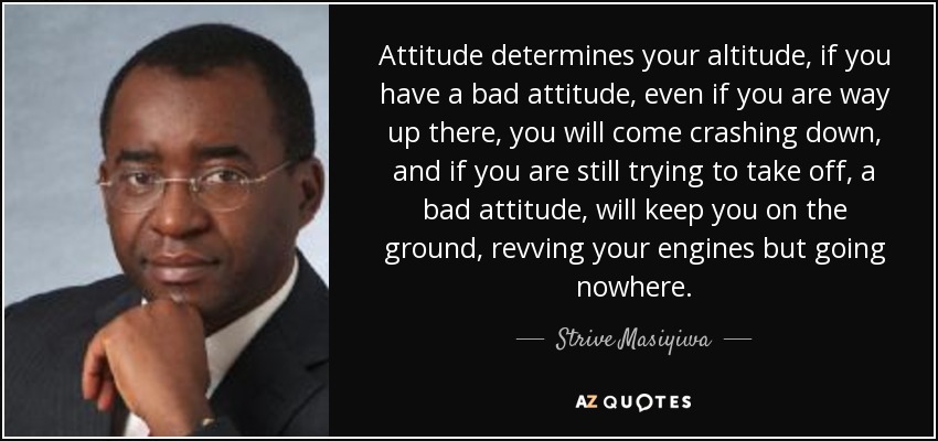 Attitude determines your altitude, if you have a bad attitude, even if you are way up there, you will come crashing down, and if you are still trying to take off, a bad attitude, will keep you on the ground, revving your engines but going nowhere. - Strive Masiyiwa