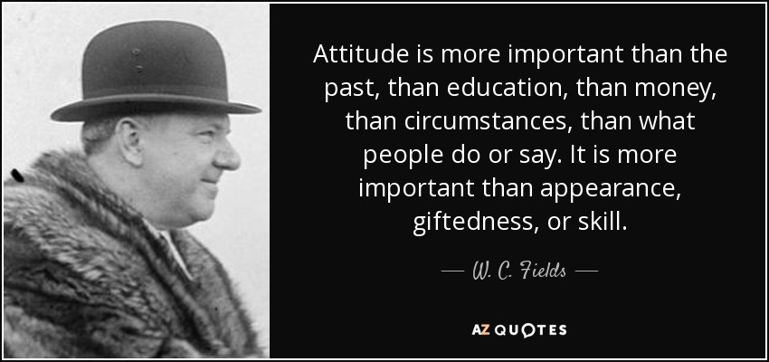 Attitude is more important than the past, than education, than money, than circumstances, than what people do or say. It is more important than appearance, giftedness, or skill. - W. C. Fields