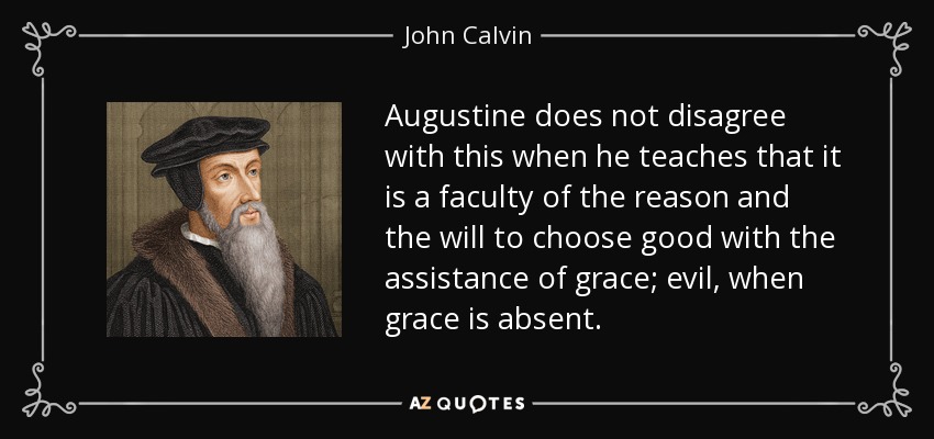 Augustine does not disagree with this when he teaches that it is a faculty of the reason and the will to choose good with the assistance of grace; evil, when grace is absent. - John Calvin