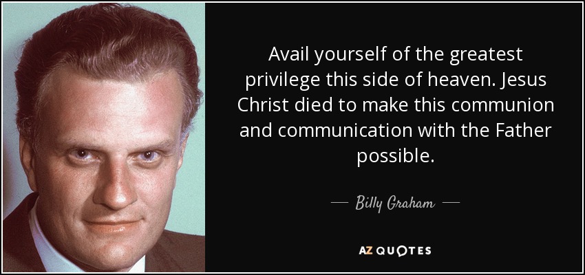 Avail yourself of the greatest privilege this side of heaven. Jesus Christ died to make this communion and communication with the Father possible. - Billy Graham
