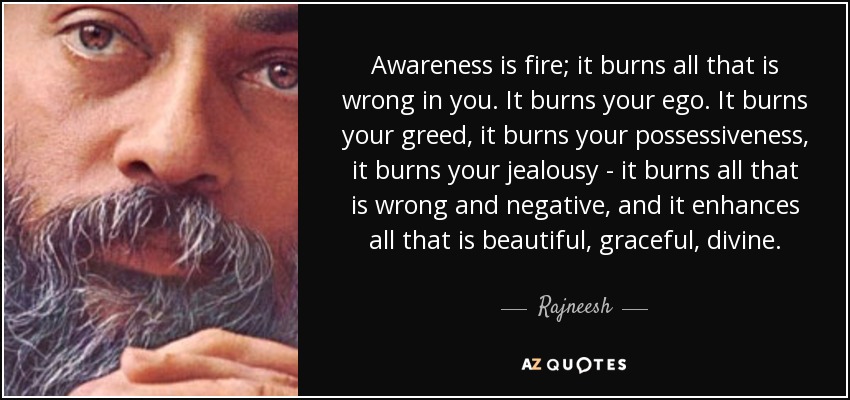 Awareness is fire; it burns all that is wrong in you. It burns your ego. It burns your greed, it burns your possessiveness, it burns your jealousy - it burns all that is wrong and negative, and it enhances all that is beautiful, graceful, divine. - Rajneesh