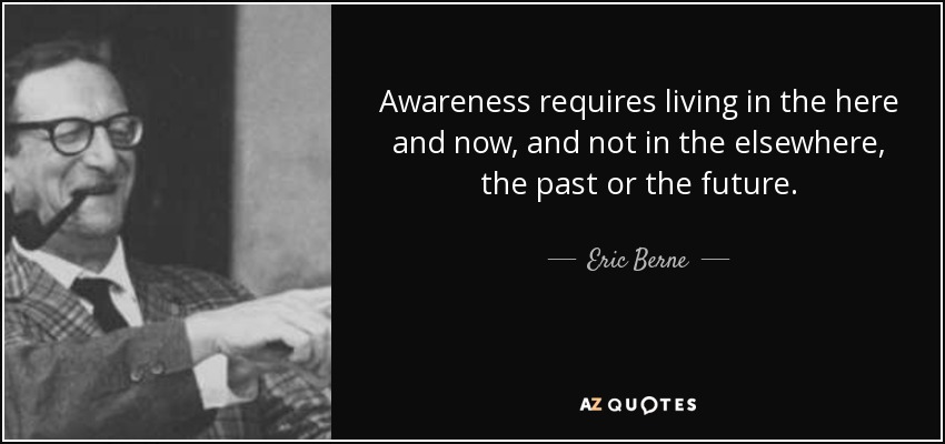 Awareness requires living in the here and now, and not in the elsewhere, the past or the future. - Eric Berne