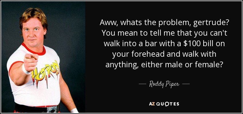 Aww, whats the problem, gertrude? You mean to tell me that you can't walk into a bar with a $100 bill on your forehead and walk with anything, either male or female? - Roddy Piper