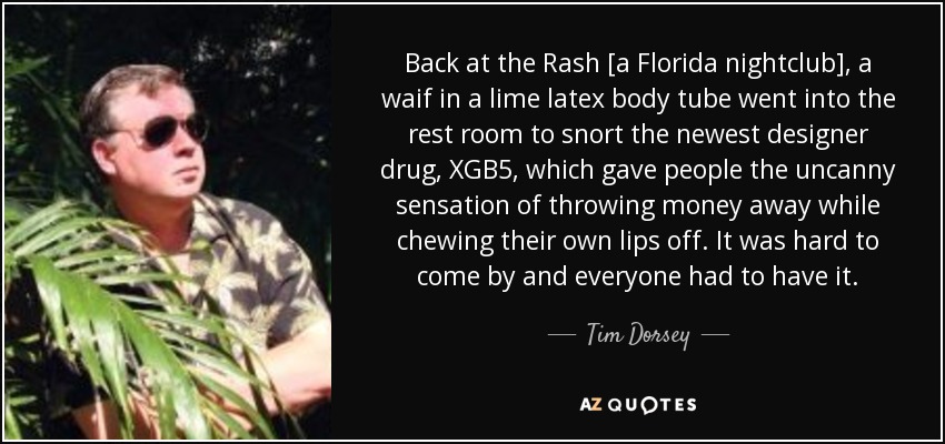 Back at the Rash [a Florida nightclub], a waif in a lime latex body tube went into the rest room to snort the newest designer drug, XGB5, which gave people the uncanny sensation of throwing money away while chewing their own lips off. It was hard to come by and everyone had to have it. - Tim Dorsey